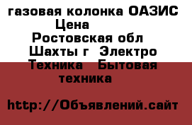  газовая колонка ОАЗИС › Цена ­ 6 000 - Ростовская обл., Шахты г. Электро-Техника » Бытовая техника   